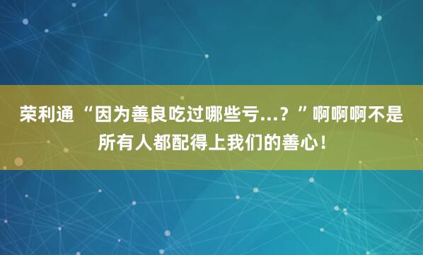 荣利通 “因为善良吃过哪些亏...？”啊啊啊不是所有人都配得上我们的善心！
