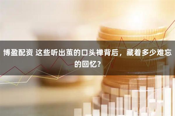 博盈配资 这些听出茧的口头禅背后，藏着多少难忘的回忆？