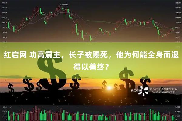 红启网 功高震主，长子被赐死，他为何能全身而退得以善终？