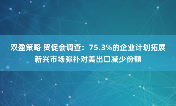 双盈策略 贸促会调查：75.3%的企业计划拓展新兴市场弥补对美出口减少份额