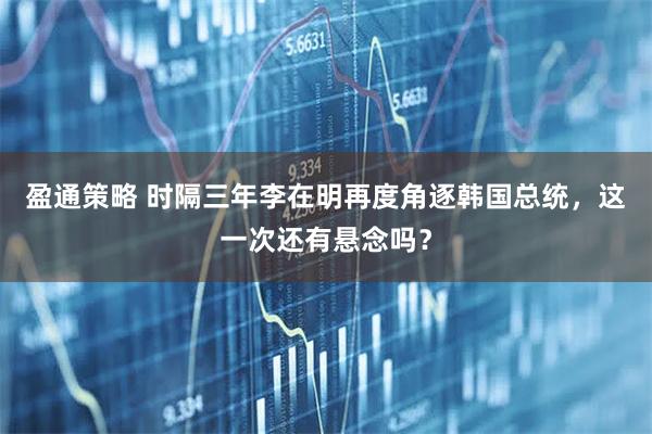 盈通策略 时隔三年李在明再度角逐韩国总统，这一次还有悬念吗？