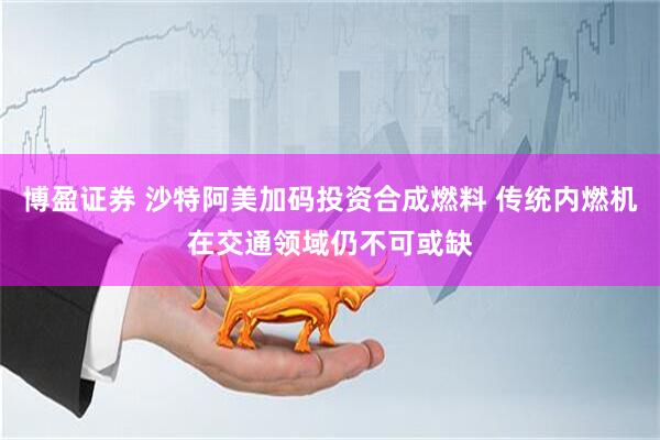 博盈证券 沙特阿美加码投资合成燃料 传统内燃机在交通领域仍不可或缺