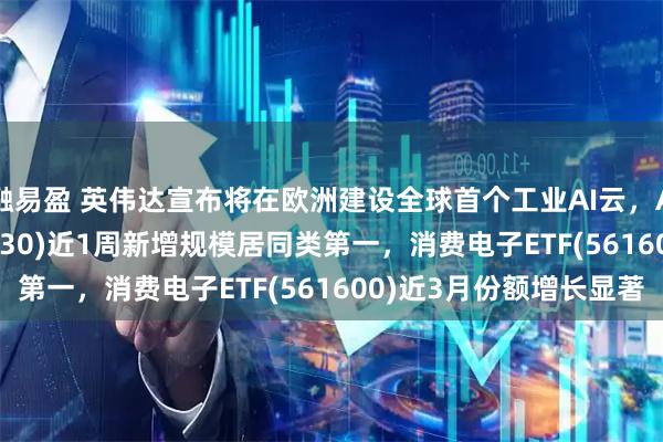 融易盈 英伟达宣布将在欧洲建设全球首个工业AI云，AI人工智能ETF(512930)近1周新增规模居同类第一，消费电子ETF(561600)近3月份额增长显著