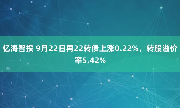 亿海智投 9月22日再22转债上涨0.22%，转股溢价率5.42%