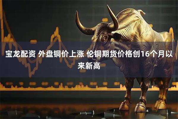 宝龙配资 外盘铜价上涨 伦铜期货价格创16个月以来新高