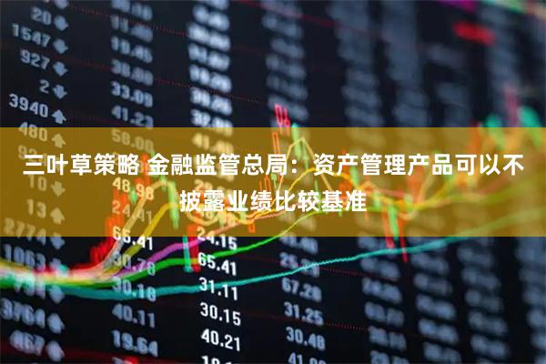 三叶草策略 金融监管总局：资产管理产品可以不披露业绩比较基准