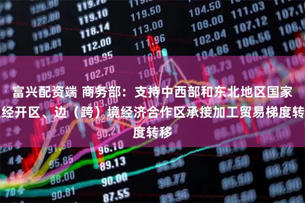 富兴配资端 商务部：支持中西部和东北地区国家级经开区、边（跨）境经济合作区承接加工贸易梯度转移