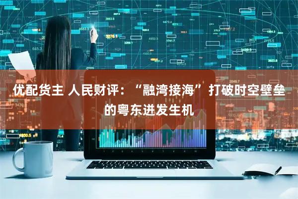优配货主 人民财评：“融湾接海” 打破时空壁垒的粤东迸发生机