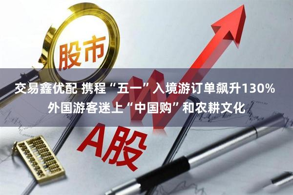 交易鑫优配 携程“五一”入境游订单飙升130% 外国游客迷上“中国购”和农耕文化