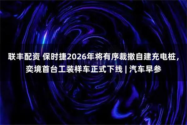 联丰配资 保时捷2026年将有序裁撤自建充电桩，奕境首台工装样车正式下线 | 汽车早参