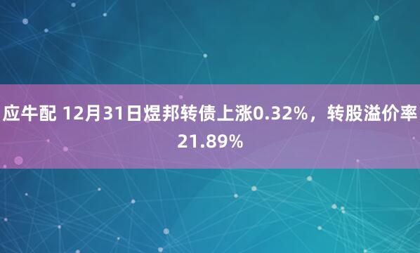 应牛配 12月31日煜邦转债上涨0.32%，转股溢价率21.89%