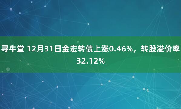 寻牛堂 12月31日金宏转债上涨0.46%，转股溢价率32.12%