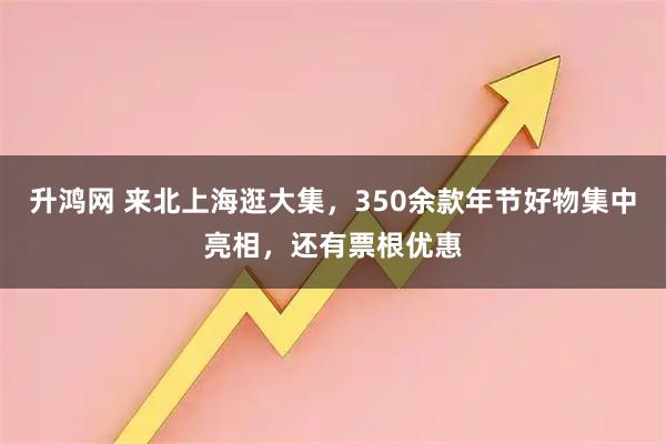 升鸿网 来北上海逛大集，350余款年节好物集中亮相，还有票根优惠
