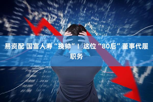 易资配 国富人寿“换帅”！这位“80后”董事代履职务