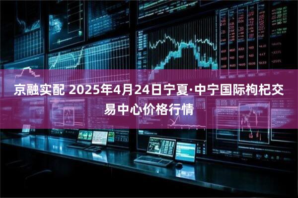 京融实配 2025年4月24日宁夏·中宁国际枸杞交易中心价格行情