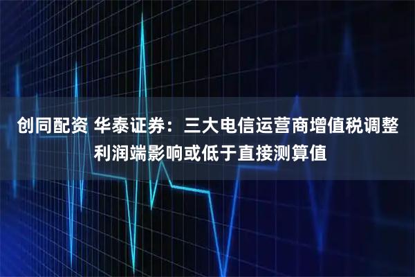 创同配资 华泰证券：三大电信运营商增值税调整 利润端影响或低于直接测算值