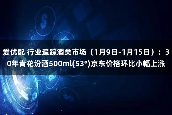 爱优配 行业追踪酒类市场（1月9日-1月15日）：30年青花汾酒500ml(53°)京东价格环比小幅上涨