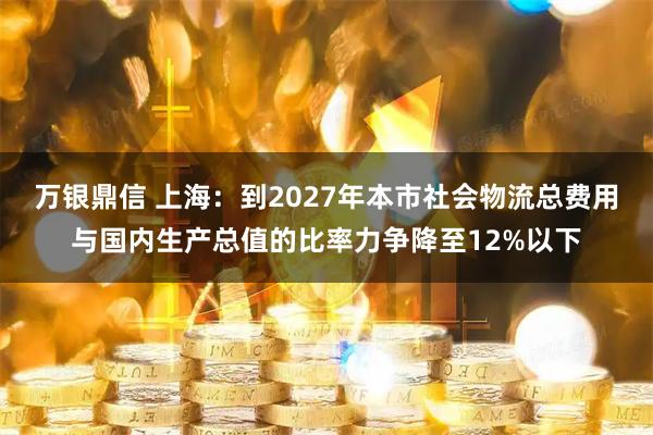 万银鼎信 上海：到2027年本市社会物流总费用与国内生产总值的比率力争降至12%以下