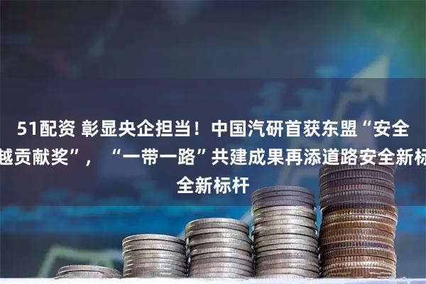 51配资 彰显央企担当！中国汽研首获东盟“安全卓越贡献奖”， “一带一路”共建成果再添道路安全新标杆