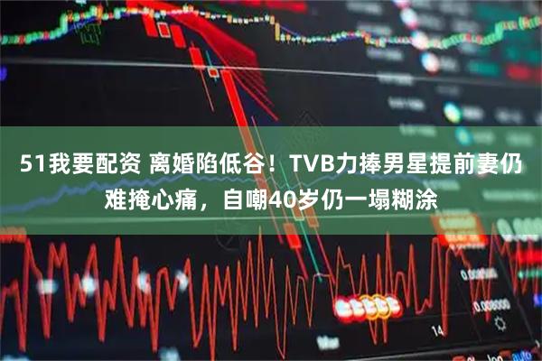 51我要配资 离婚陷低谷！TVB力捧男星提前妻仍难掩心痛，自嘲40岁仍一塌糊涂