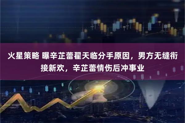 火星策略 曝辛芷蕾翟天临分手原因，男方无缝衔接新欢，辛芷蕾情伤后冲事业