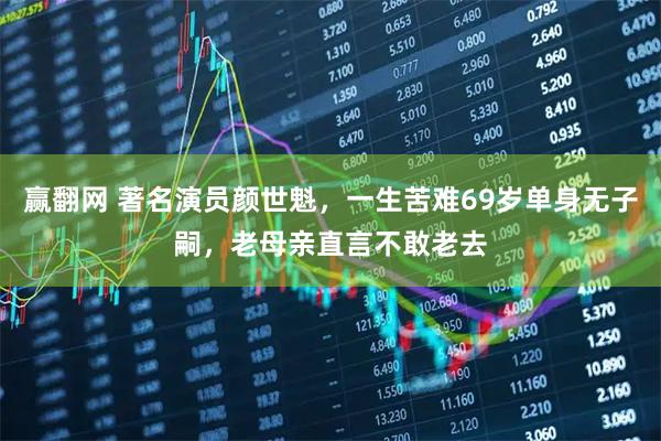 赢翻网 著名演员颜世魁，一生苦难69岁单身无子嗣，老母亲直言不敢老去