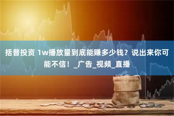 括普投资 1w播放量到底能赚多少钱？说出来你可能不信！_广告_视频_直播