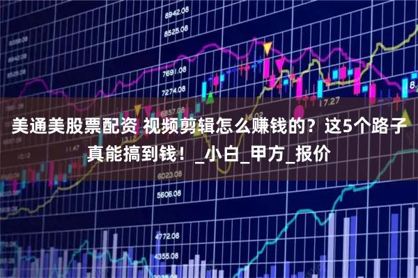 美通美股票配资 视频剪辑怎么赚钱的？这5个路子真能搞到钱！_小白_甲方_报价